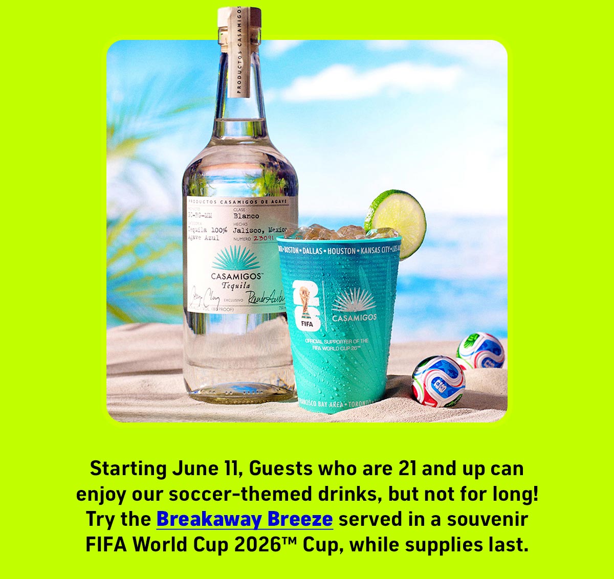 Starting June 11, Guests who are 21 and up can enjoy our soccer-themed drinks, but not for long! Try the Breakaway Breeze served in a souvenir FIFA World Cup 2026™️ cup, while supplies last.